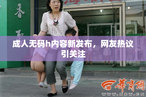 成人无码h内容新发布，网友热议引关注