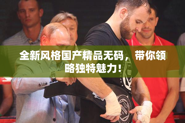 全新风格国产精品无码，带你领略独特魅力！