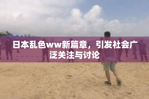 日本乱色ww新篇章，引发社会广泛关注与讨论