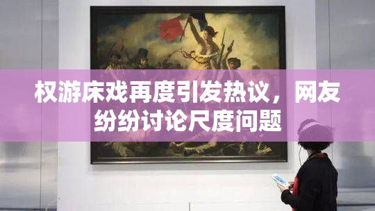 权游床戏再度引发热议，网友纷纷讨论尺度问题
