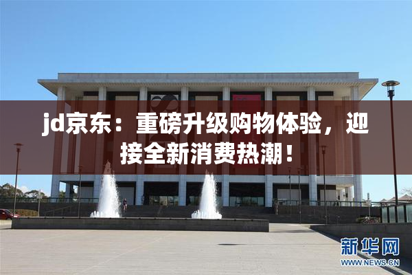 jd京东：重磅升级购物体验，迎接全新消费热潮！