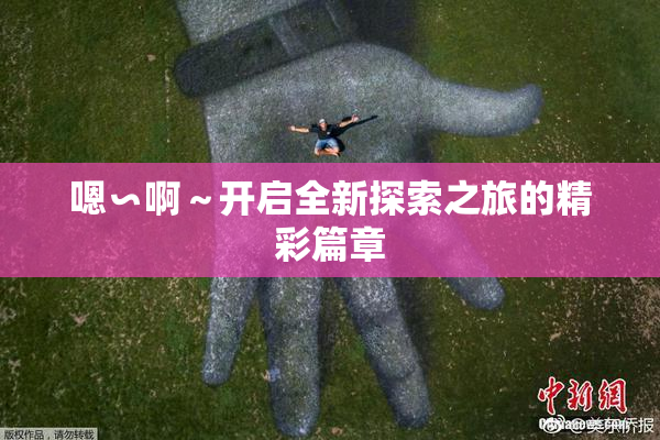 嗯∽啊～开启全新探索之旅的精彩篇章