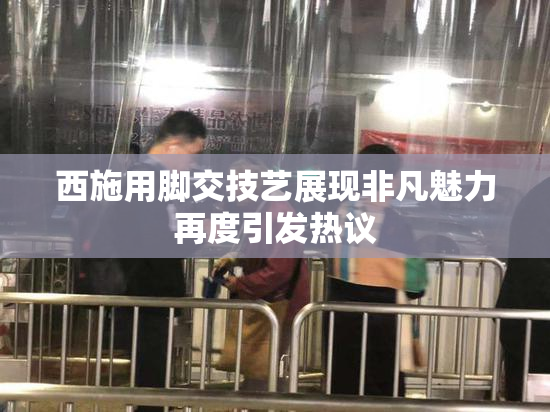 西施用脚交技艺展现非凡魅力再度引发热议