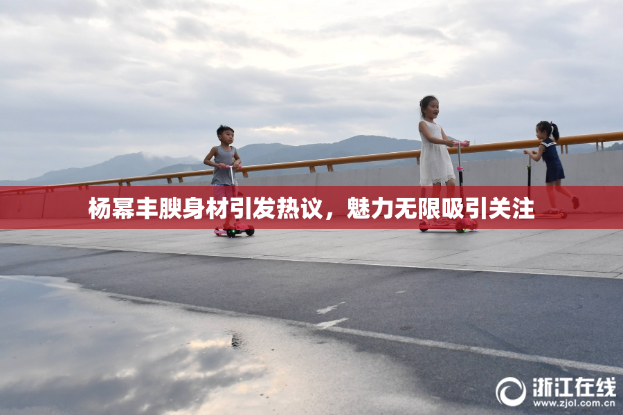杨幂丰腴身材引发热议，魅力无限吸引关注