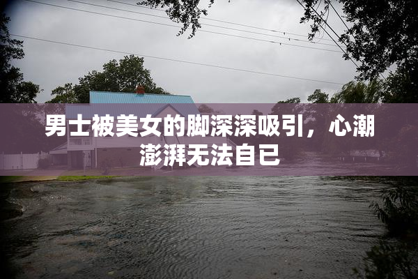 男士被美女的脚深深吸引，心潮澎湃无法自已