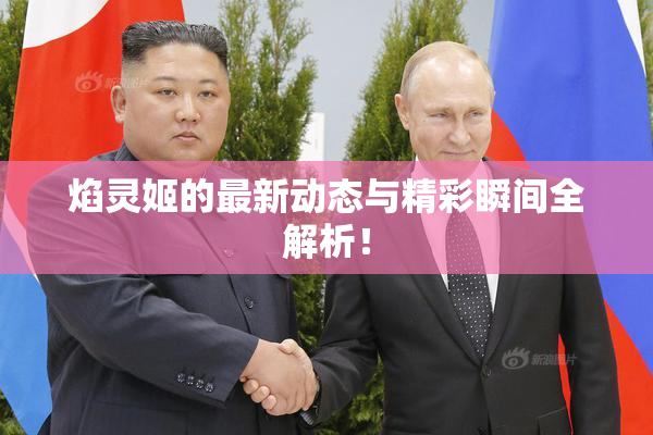 焰灵姬的最新动态与精彩瞬间全解析！