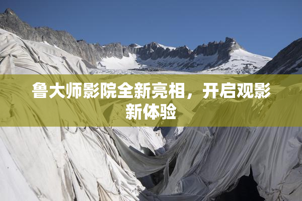 鲁大师影院全新亮相，开启观影新体验