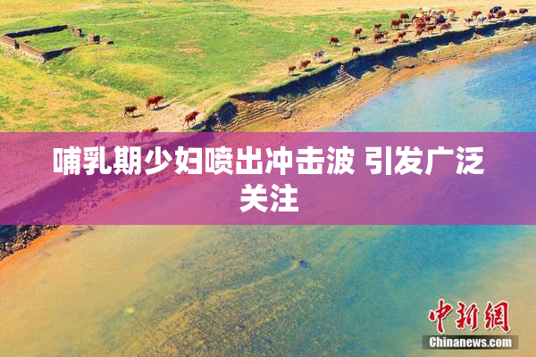 哺乳期少妇喷出冲击波 引发广泛关注
