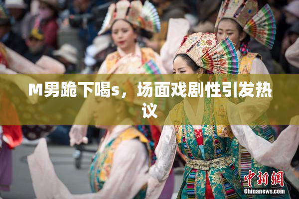 M男跪下喝s，场面戏剧性引发热议