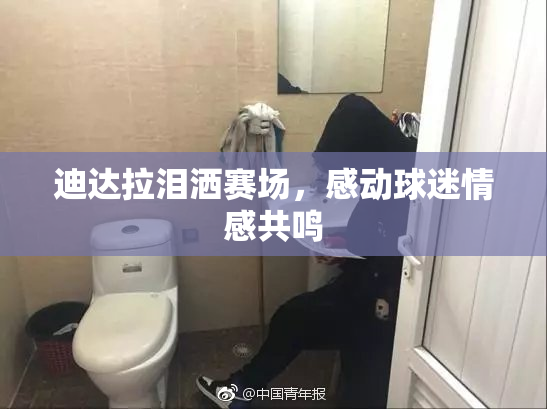 迪达拉泪洒赛场，感动球迷情感共鸣