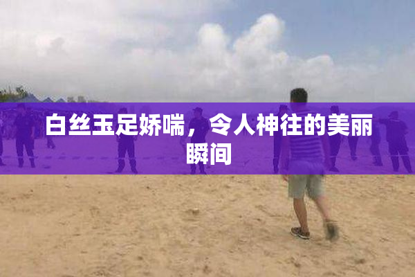 白丝玉足娇喘，令人神往的美丽瞬间
