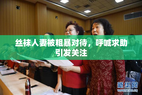 丝袜人妻被粗暴对待，呼喊求助引发关注