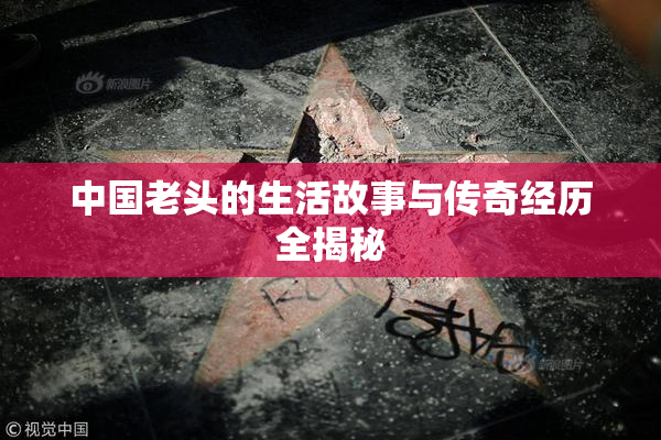 中国老头的生活故事与传奇经历全揭秘