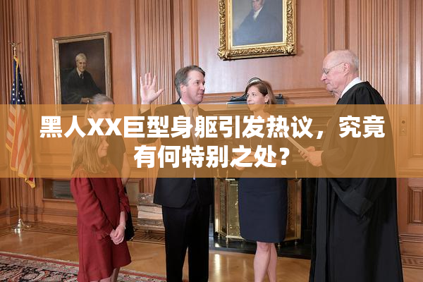 黑人XX巨型身躯引发热议，究竟有何特别之处？