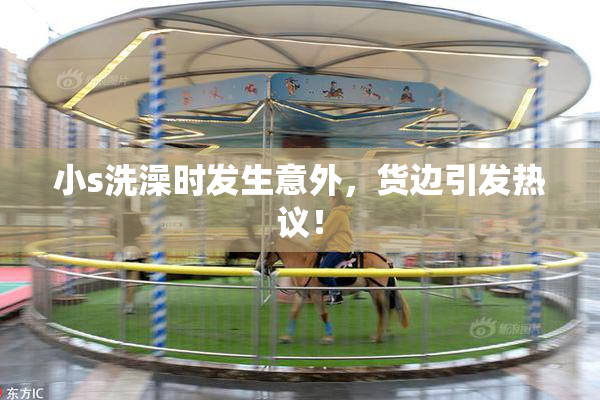 小s洗澡时发生意外，货边引发热议！