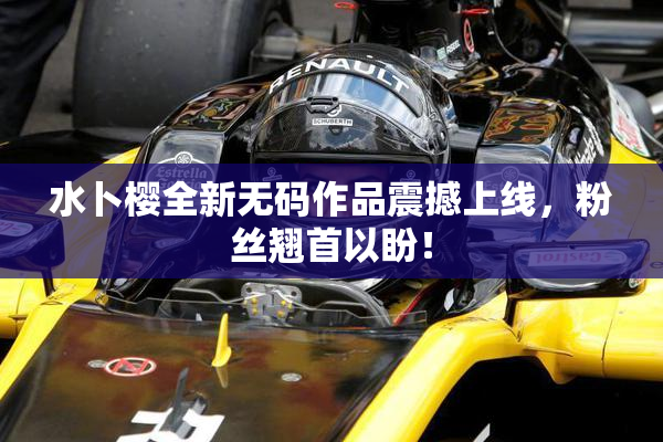 水卜樱全新无码作品震撼上线，粉丝翘首以盼！