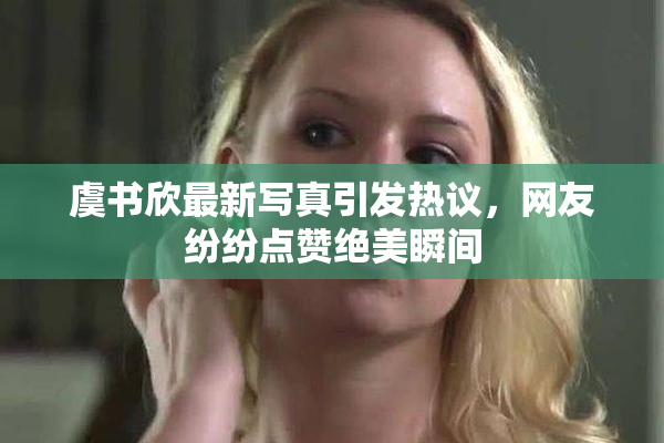 虞书欣最新写真引发热议，网友纷纷点赞绝美瞬间