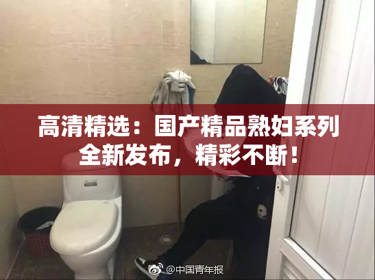 高清精选：国产精品熟妇系列全新发布，精彩不断！