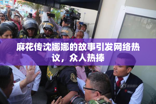 麻花传沈娜娜的故事引发网络热议，众人热捧