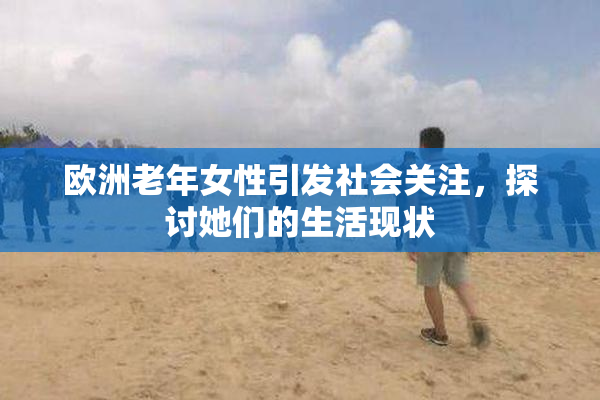 欧洲老年女性引发社会关注，探讨她们的生活现状