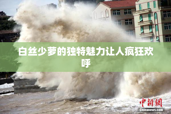 白丝少萝的独特魅力让人疯狂欢呼