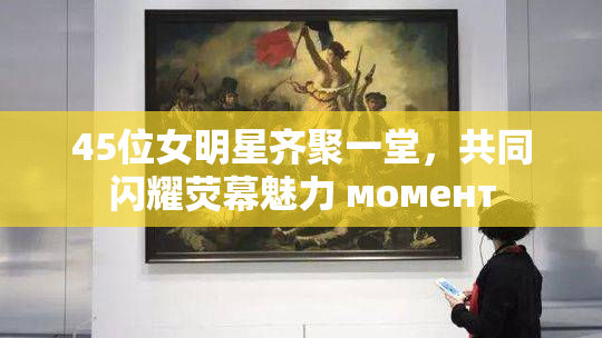 45位女明星齐聚一堂，共同闪耀荧幕魅力 момент