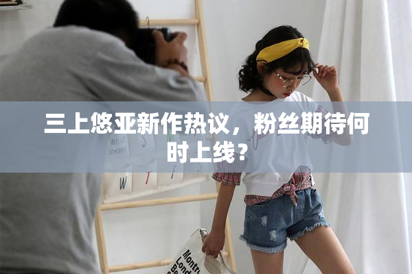 三上悠亚新作热议，粉丝期待何时上线？