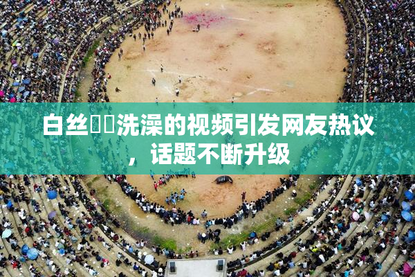 白丝妺妺洗澡的视频引发网友热议，话题不断升级