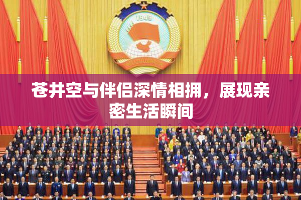 苍井空与伴侣深情相拥，展现亲密生活瞬间