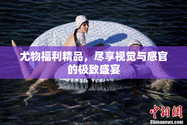 尤物福利精品，尽享视觉与感官的极致盛宴