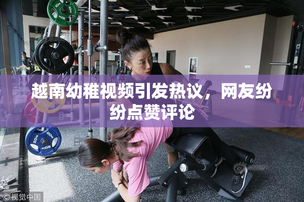 越南幼稚视频引发热议，网友纷纷点赞评论