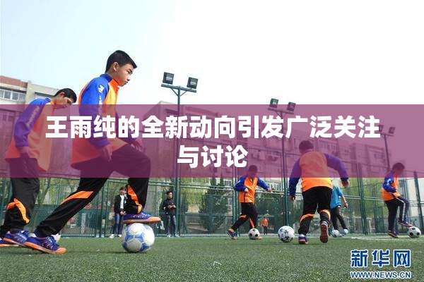 王雨纯的全新动向引发广泛关注与讨论
