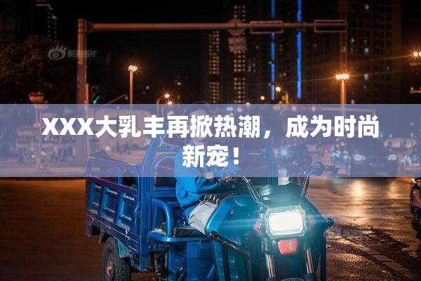 XXX大乳丰再掀热潮，成为时尚新宠！