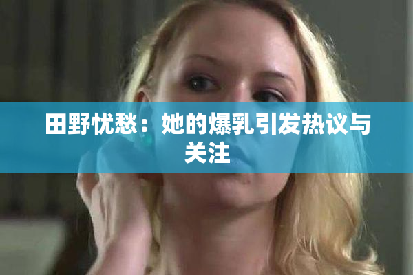 田野忧愁：她的爆乳引发热议与关注