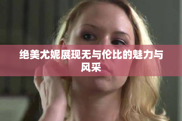 绝美尤妮展现无与伦比的魅力与风采