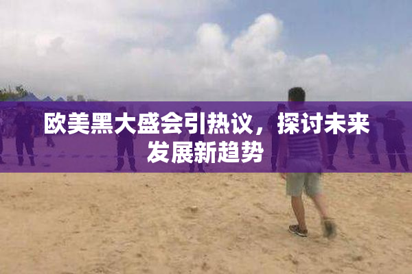 欧美黑大盛会引热议，探讨未来发展新趋势