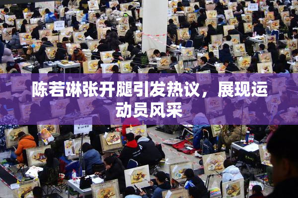 陈若琳张开腿引发热议，展现运动员风采