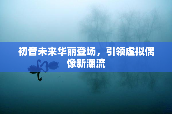 初音未来华丽登场，引领虚拟偶像新潮流