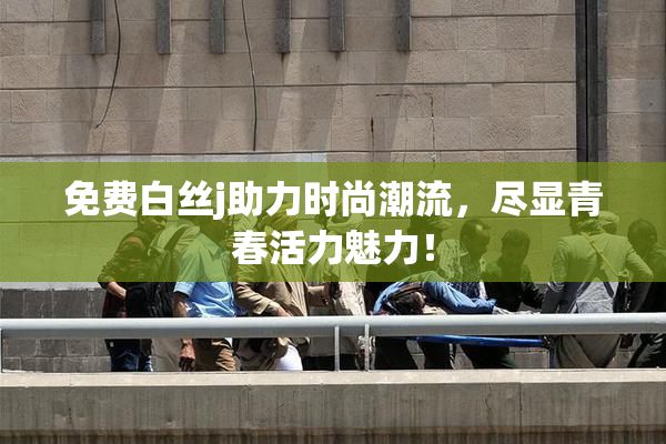 免费白丝j助力时尚潮流，尽显青春活力魅力！