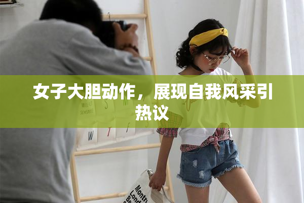 女子大胆动作，展现自我风采引热议