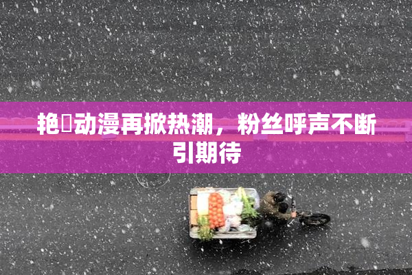 艳鉧动漫再掀热潮，粉丝呼声不断引期待