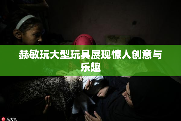 赫敏玩大型玩具展现惊人创意与乐趣