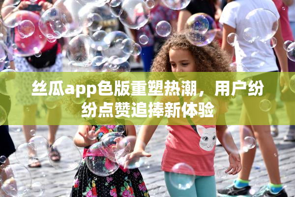 丝瓜app色版重塑热潮，用户纷纷点赞追捧新体验