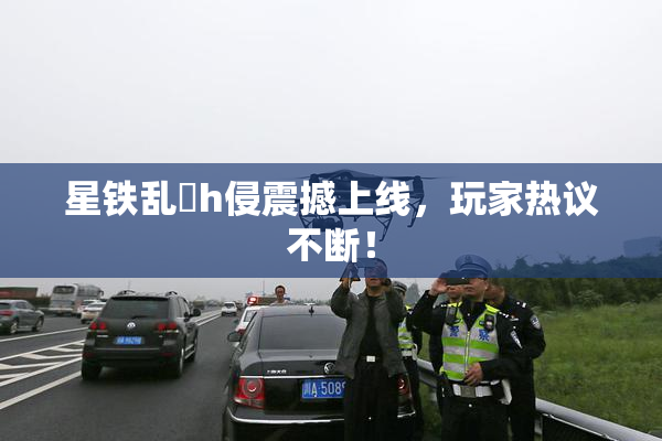 星铁乱婬h侵震撼上线，玩家热议不断！