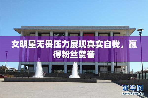 女明星无畏压力展现真实自我，赢得粉丝赞誉