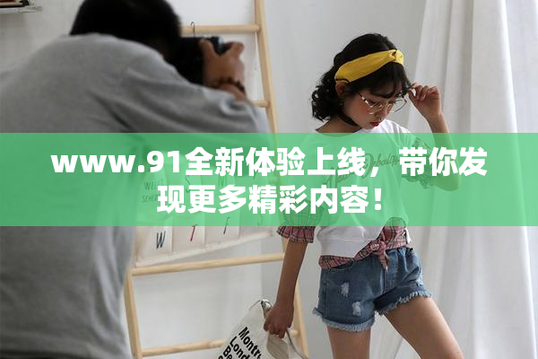 www.91全新体验上线，带你发现更多精彩内容！