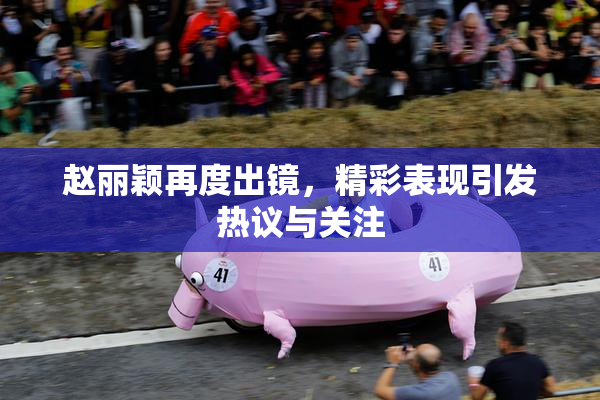 赵丽颖再度出镜，精彩表现引发热议与关注