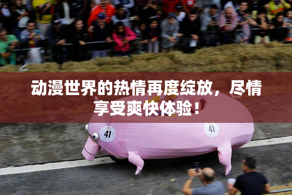 动漫世界的热情再度绽放，尽情享受爽快体验！