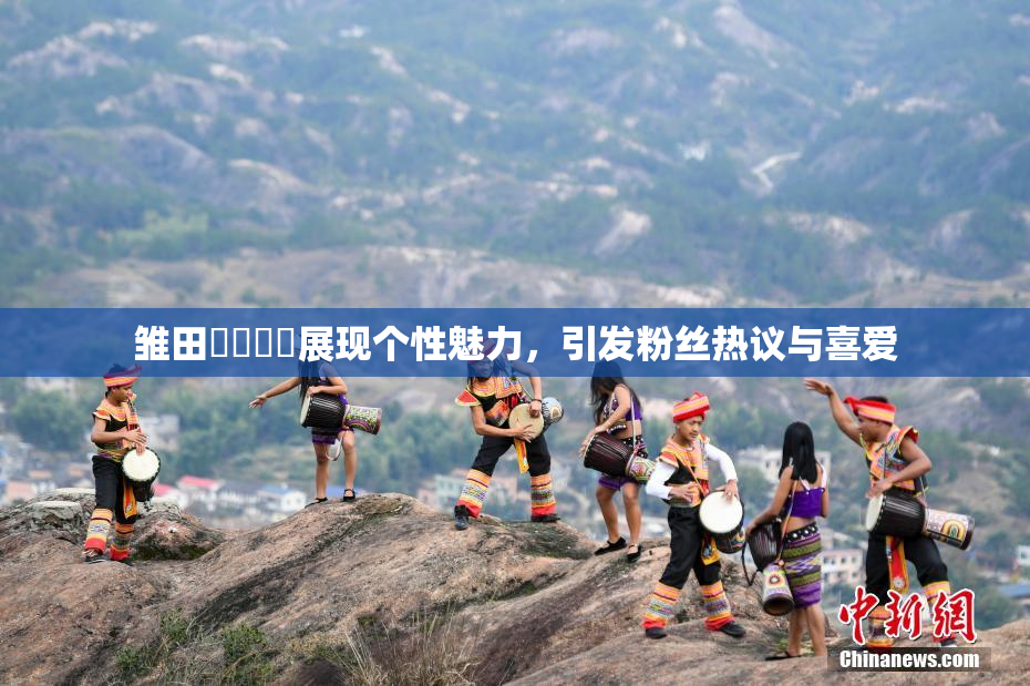 雏田❌‌❌‌展现个性魅力，引发粉丝热议与喜爱