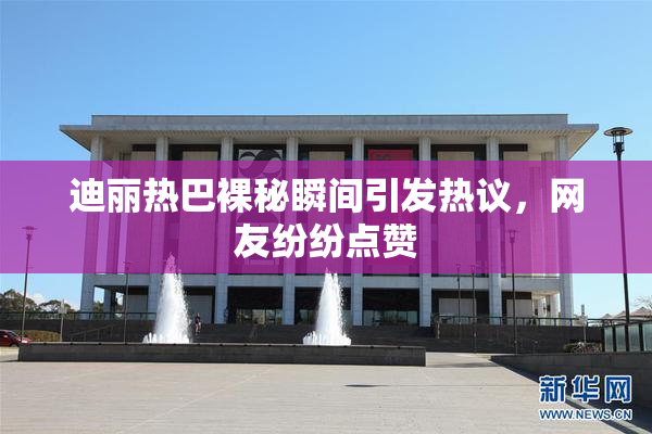 迪丽热巴裸秘瞬间引发热议，网友纷纷点赞